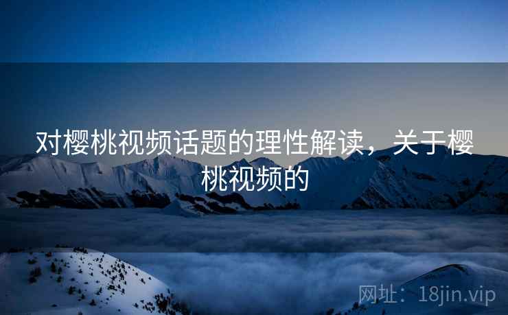 对樱桃视频话题的理性解读，关于樱桃视频的