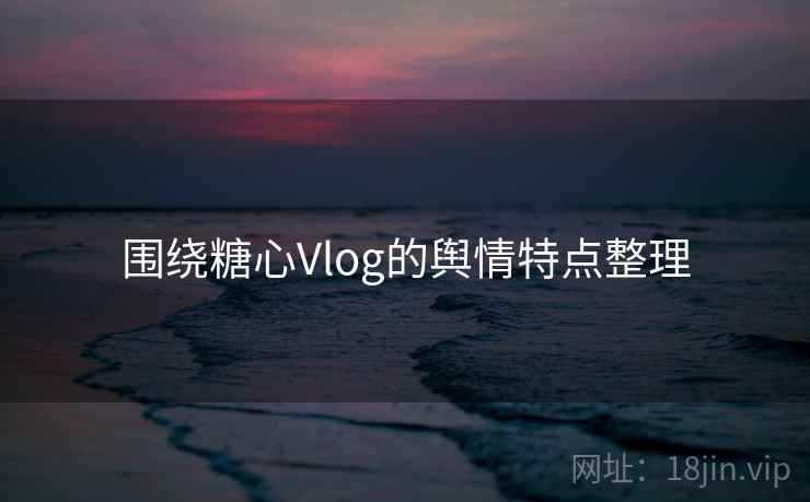 围绕糖心Vlog的舆情特点整理