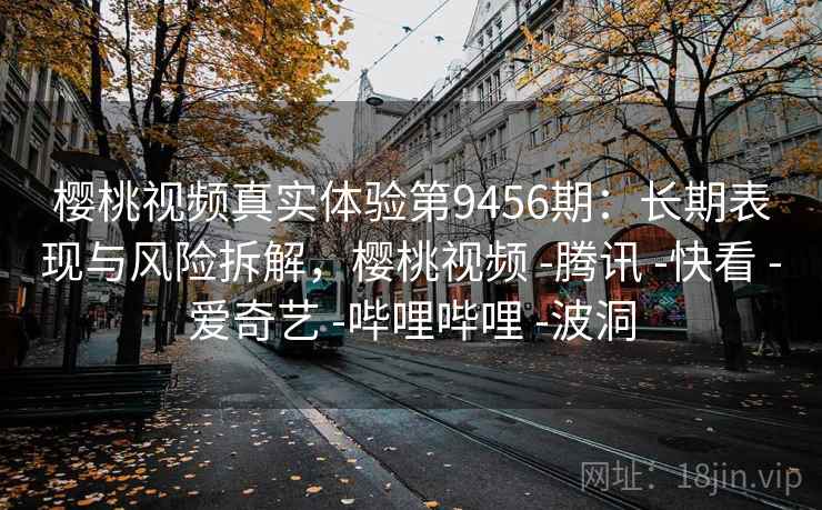 樱桃视频真实体验第9456期：长期表现与风险拆解，樱桃视频 -腾讯 -快看 -爱奇艺 -哔哩哔哩 -波洞