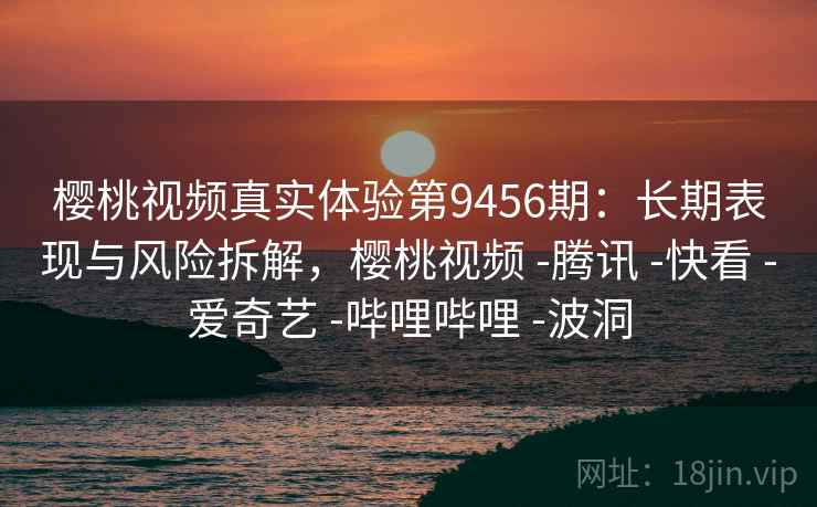 樱桃视频真实体验第9456期：长期表现与风险拆解，樱桃视频 -腾讯 -快看 -爱奇艺 -哔哩哔哩 -波洞