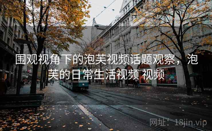 围观视角下的泡芙视频话题观察，泡芙的日常生活视频 视频