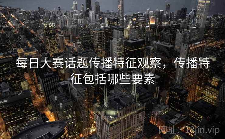 每日大赛话题传播特征观察，传播特征包括哪些要素