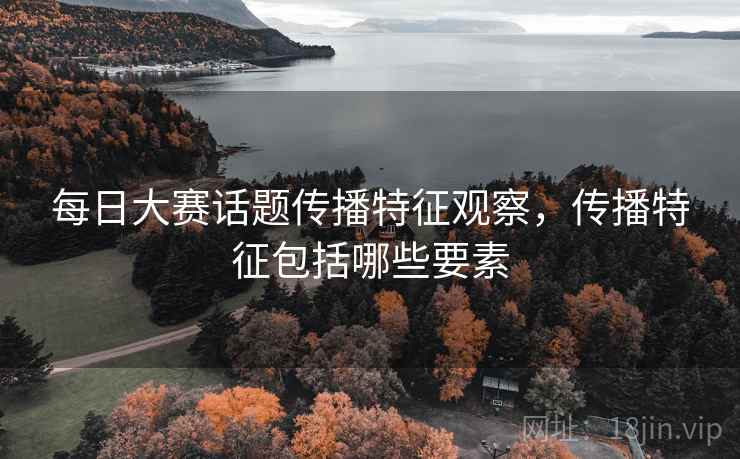 每日大赛话题传播特征观察，传播特征包括哪些要素