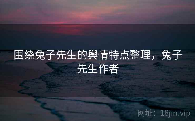 围绕兔子先生的舆情特点整理，兔子先生作者