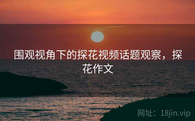 围观视角下的探花视频话题观察，探花作文