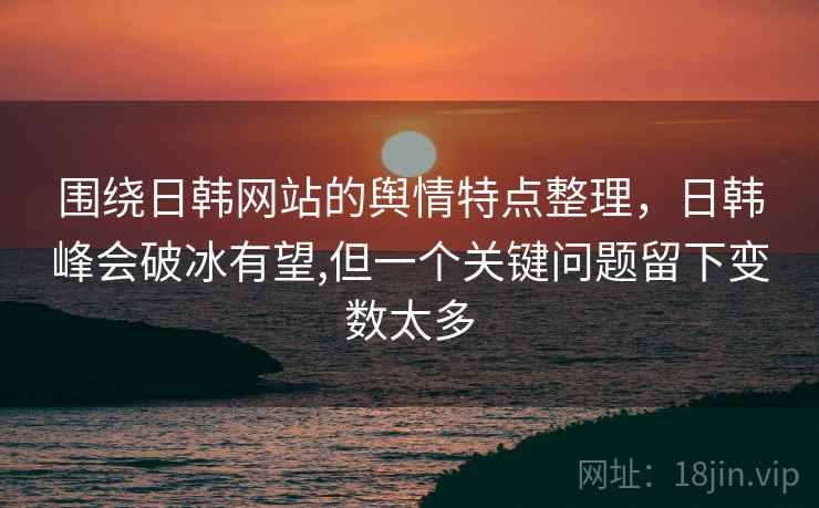 围绕日韩网站的舆情特点整理，日韩峰会破冰有望,但一个关键问题留下变数太多