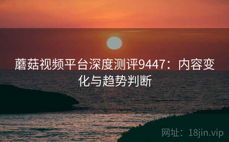 蘑菇视频平台深度测评9447：内容变化与趋势判断