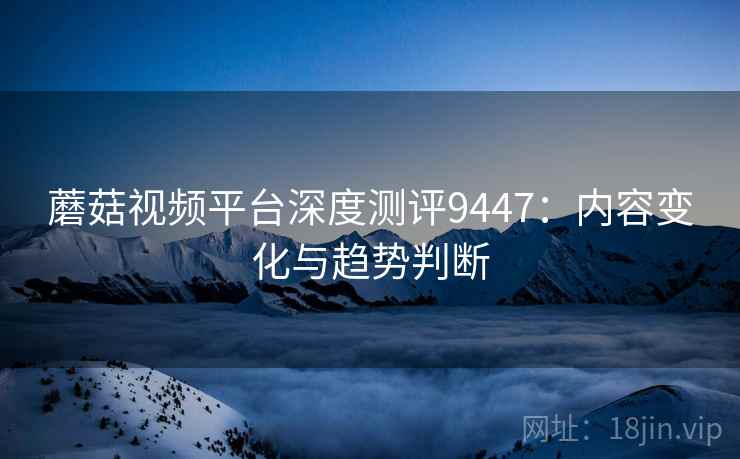 蘑菇视频平台深度测评9447：内容变化与趋势判断