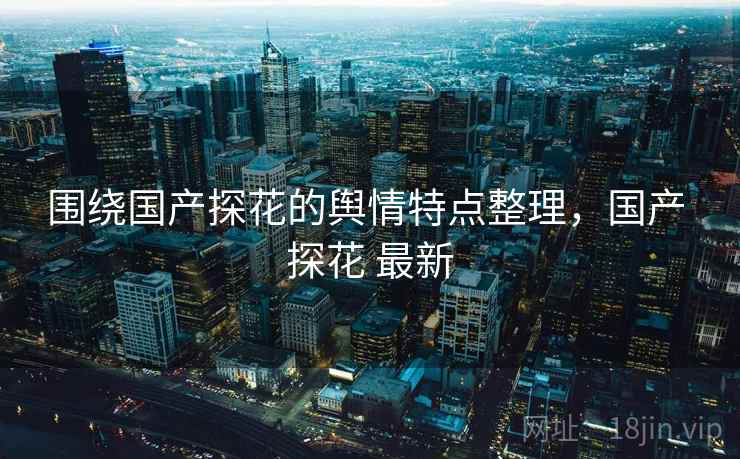 围绕国产探花的舆情特点整理，国产 探花 最新