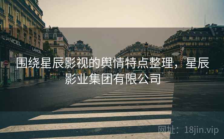 围绕星辰影视的舆情特点整理，星辰影业集团有限公司