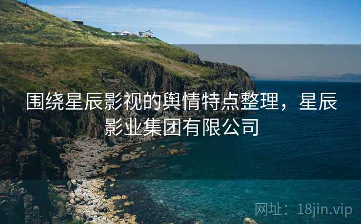 围绕星辰影视的舆情特点整理，星辰影业集团有限公司