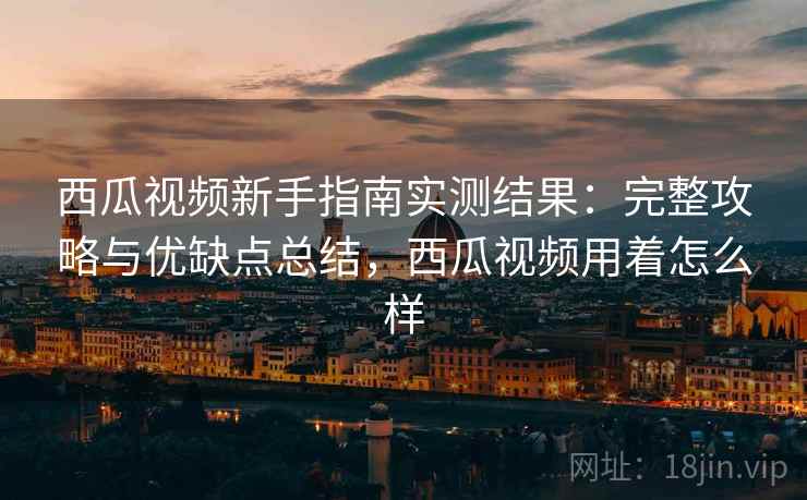 西瓜视频新手指南实测结果：完整攻略与优缺点总结，西瓜视频用着怎么样