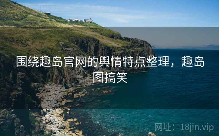 围绕趣岛官网的舆情特点整理，趣岛图搞笑