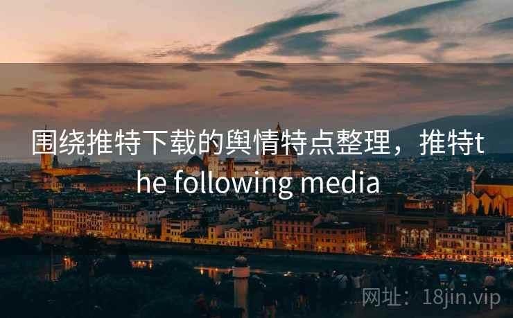 围绕推特下载的舆情特点整理，推特the following media