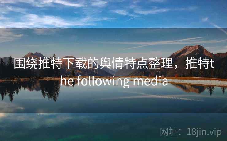 围绕推特下载的舆情特点整理，推特the following media