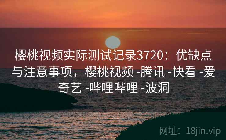 樱桃视频实际测试记录3720：优缺点与注意事项，樱桃视频 -腾讯 -快看 -爱奇艺 -哔哩哔哩 -波洞
