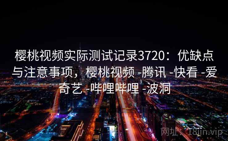 樱桃视频实际测试记录3720：优缺点与注意事项，樱桃视频 -腾讯 -快看 -爱奇艺 -哔哩哔哩 -波洞