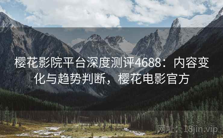 樱花影院平台深度测评4688：内容变化与趋势判断，樱花电影官方