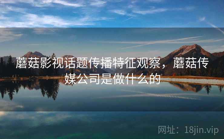 蘑菇影视话题传播特征观察，蘑菇传媒公司是做什么的