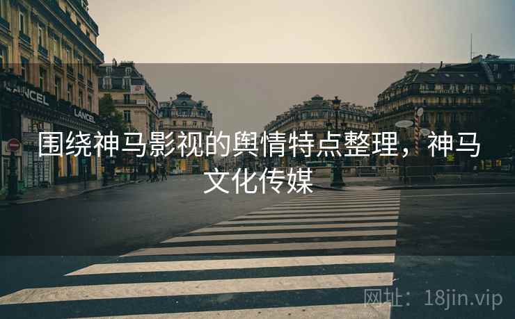 围绕神马影视的舆情特点整理，神马文化传媒