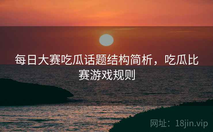 每日大赛吃瓜话题结构简析，吃瓜比赛游戏规则