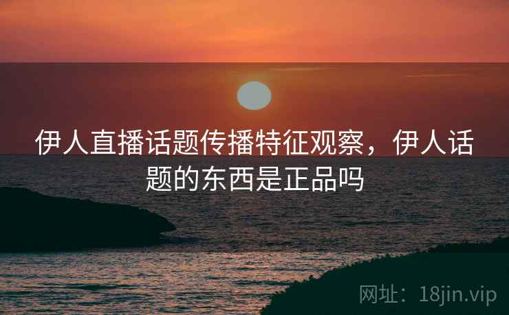伊人直播话题传播特征观察，伊人话题的东西是正品吗